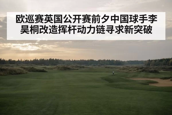 欧巡赛英国公开赛前夕中国球手李昊桐改造挥杆动力链寻求新突破