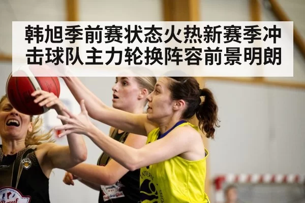 韩旭季前赛状态火热新赛季冲击球队主力轮换阵容前景明朗